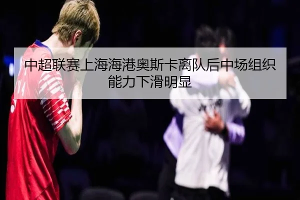中超联赛上海海港奥斯卡离队后中场组织能力下滑明显
