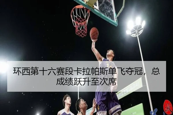 环西第十六赛段卡拉帕斯单飞夺冠，总成绩跃升至次席