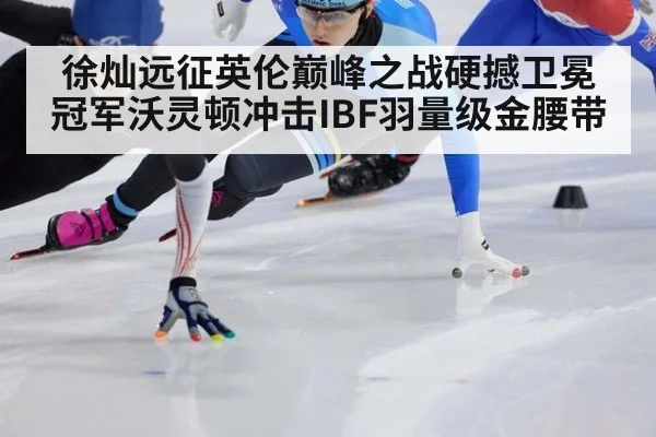 徐灿远征英伦巅峰之战硬撼卫冕冠军沃灵顿冲击IBF羽量级金腰带